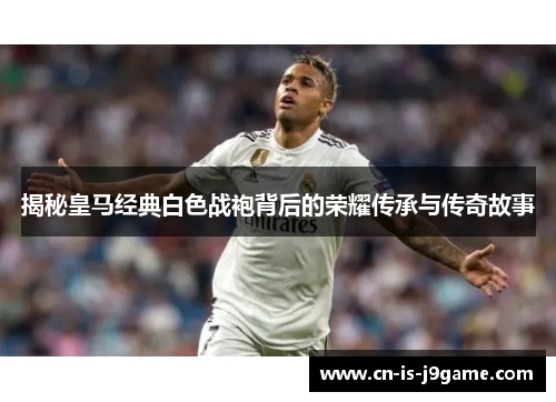 揭秘皇马经典白色战袍背后的荣耀传承与传奇故事