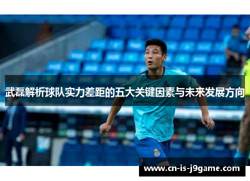 武磊解析球队实力差距的五大关键因素与未来发展方向