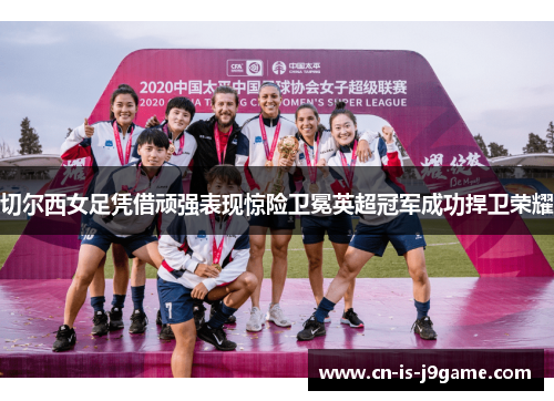 切尔西女足凭借顽强表现惊险卫冕英超冠军成功捍卫荣耀