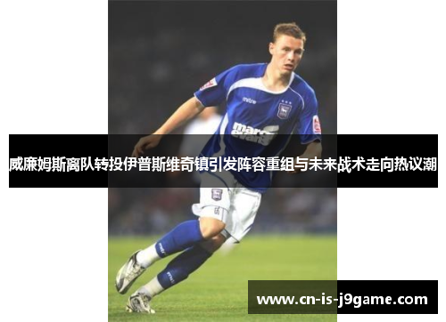 威廉姆斯离队转投伊普斯维奇镇引发阵容重组与未来战术走向热议潮